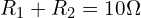 R_1 + R_2 = 10\Omega