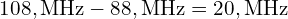 108, \mathrm{MHz} - 88, \mathrm{MHz} = 20, \mathrm{MHz}