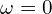 \omega = 0